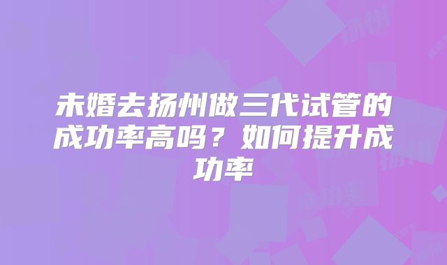 未婚去扬州做三代试管的成功率高吗？如何提升成功率
