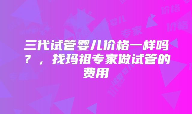 三代试管婴儿价格一样吗？，找玛祖专家做试管的费用