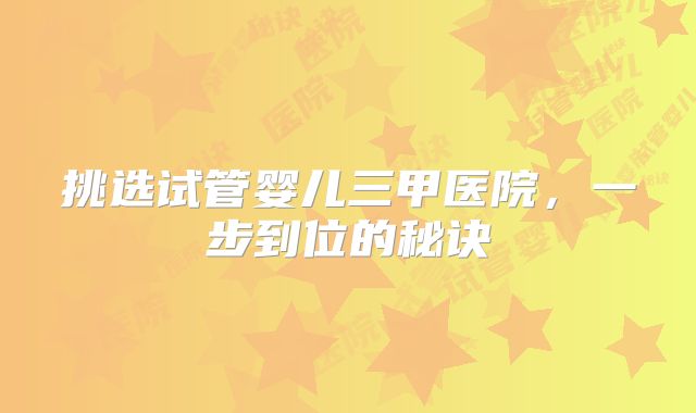 挑选试管婴儿三甲医院，一步到位的秘诀