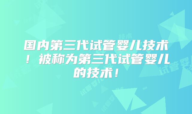 国内第三代试管婴儿技术！被称为第三代试管婴儿的技术！