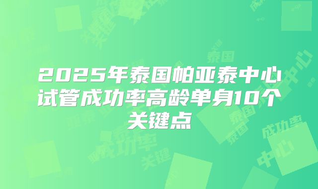 2025年泰国帕亚泰中心试管成功率高龄单身10个关键点