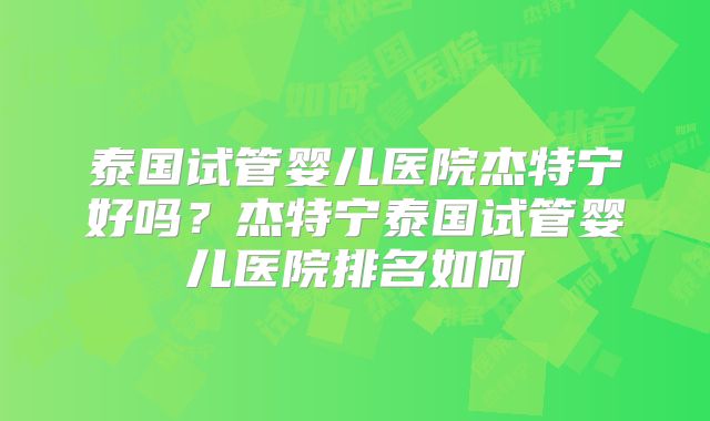 泰国试管婴儿医院杰特宁好吗？杰特宁泰国试管婴儿医院排名如何