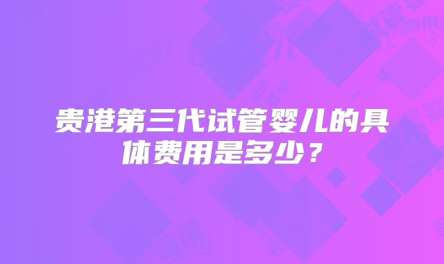 贵港第三代试管婴儿的具体费用是多少？