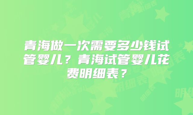 青海做一次需要多少钱试管婴儿？青海试管婴儿花费明细表？