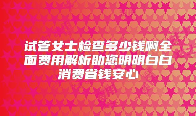 试管女士检查多少钱啊全面费用解析助您明明白白消费省钱安心