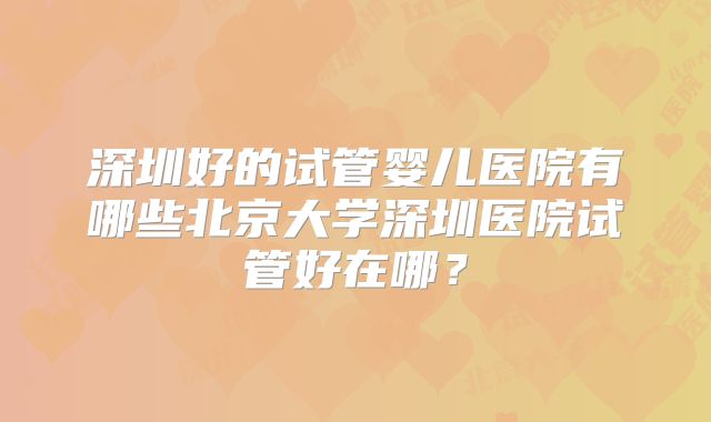 深圳好的试管婴儿医院有哪些北京大学深圳医院试管好在哪？