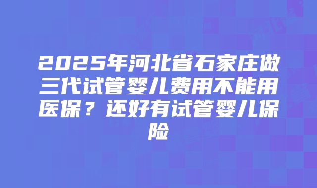 2025年河北省石家庄做三代试管婴儿费用不能用医保？还好有试管婴儿保险