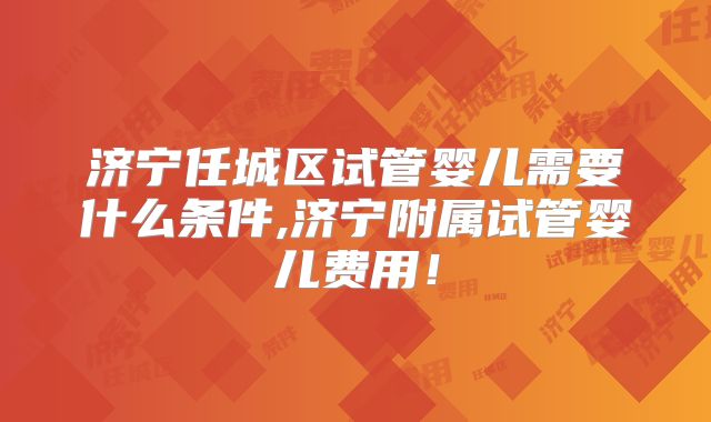 济宁任城区试管婴儿需要什么条件,济宁附属试管婴儿费用！