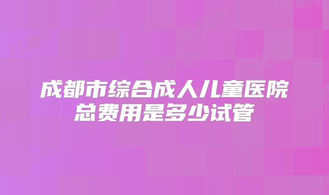 成都市综合成人儿童医院总费用是多少试管