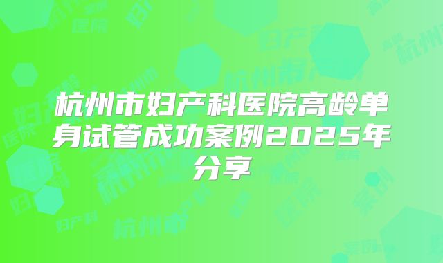 杭州市妇产科医院高龄单身试管成功案例2025年分享