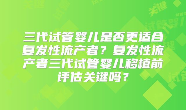 三代试管婴儿是否更适合复发性流产者?复发性流产者三代试管婴儿移植前评估关键吗?