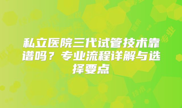 私立医院三代试管技术靠谱吗?专业流程详解与选择要点