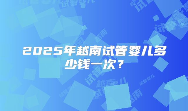 2025年越南试管婴儿多少钱一次？
