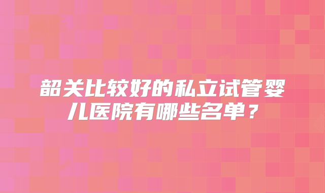韶关比较好的私立试管婴儿医院有哪些名单？
