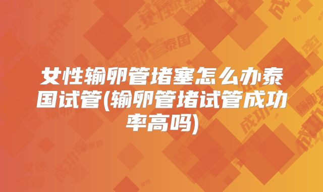 女性输卵管堵塞怎么办泰国试管(输卵管堵试管成功率高吗)