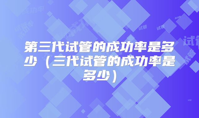 第三代试管的成功率是多少（三代试管的成功率是多少）