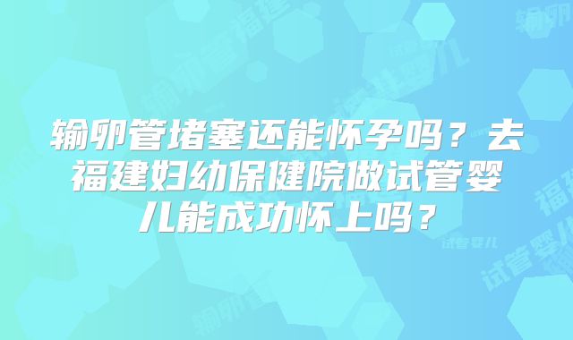 输卵管堵塞还能怀孕吗？去福建妇幼保健院做试管婴儿能成功怀上吗？