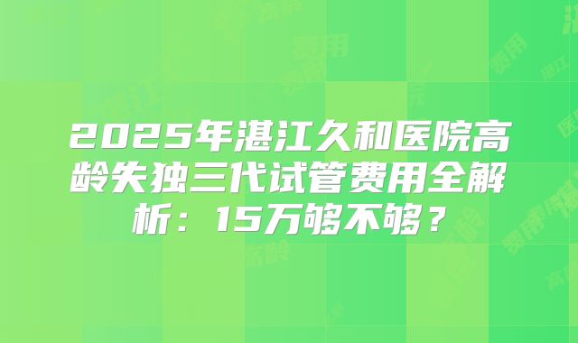 2025年湛江久和医院高龄失独三代试管费用全解析：15万够不够？
