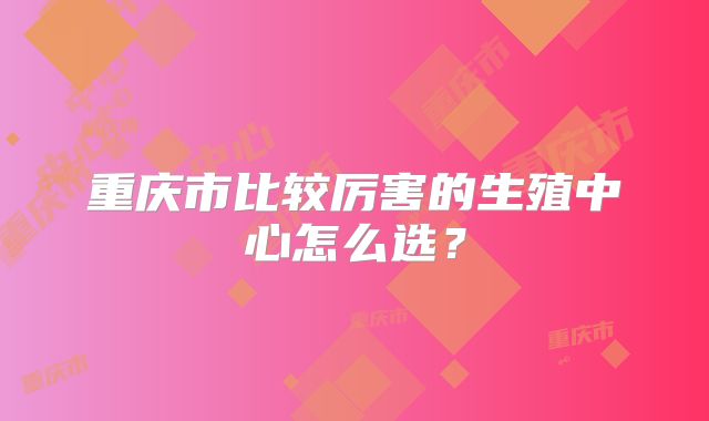 重庆市比较厉害的生殖中心怎么选？