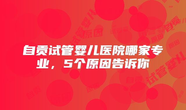 自贡试管婴儿医院哪家专业，5个原因告诉你