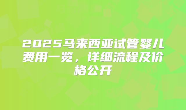 2025马来西亚试管婴儿费用一览，详细流程及价格公开