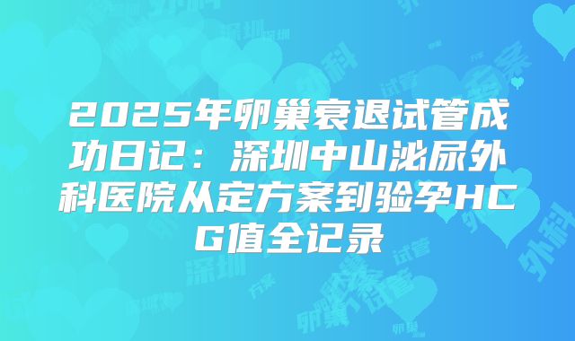 2025年卵巢衰退试管成功日记：深圳中山泌尿外科医院从定方案到验孕HCG值全记录