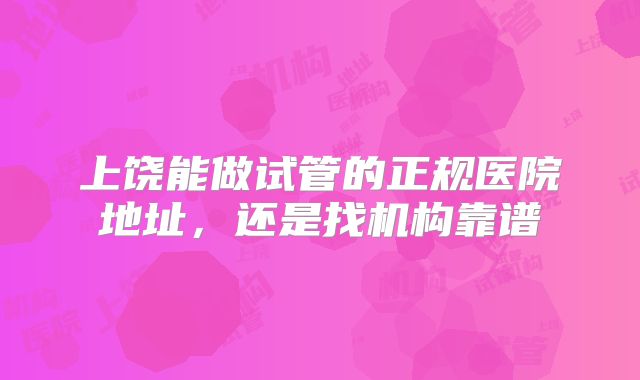 上饶能做试管的正规医院地址，还是找机构靠谱