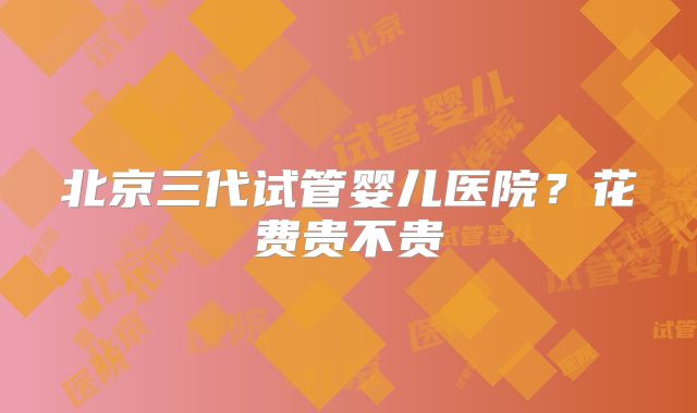 北京三代试管婴儿医院?花费贵不贵