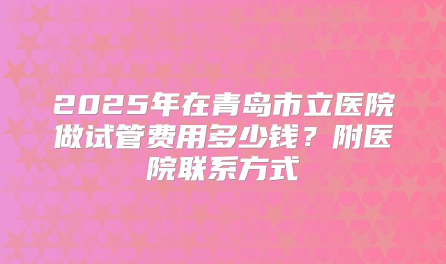 2025年在青岛市立医院做试管费用多少钱？附医院联系方式