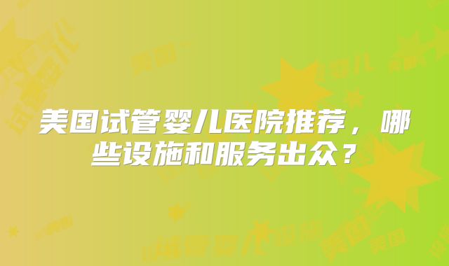 美国试管婴儿医院推荐，哪些设施和服务出众？