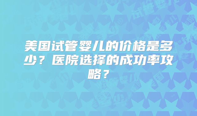 美国试管婴儿的价格是多少？医院选择的成功率攻略？
