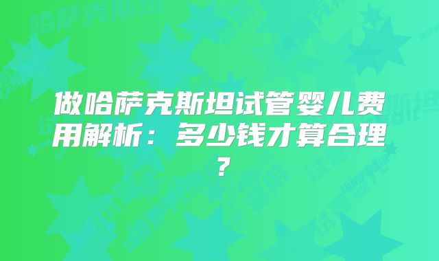 做哈萨克斯坦试管婴儿费用解析：多少钱才算合理？