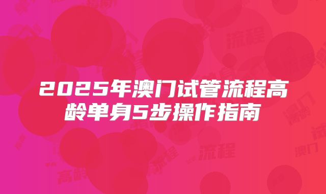 2025年澳门试管流程高龄单身5步操作指南
