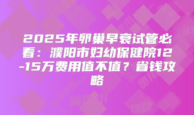 2025年卵巢早衰试管必看：濮阳市妇幼保健院12-15万费用值不值？省钱攻略