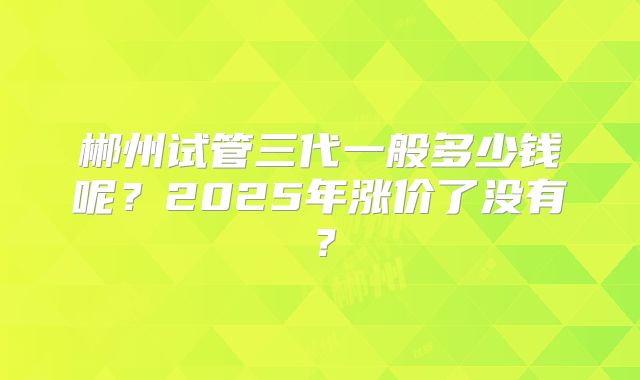 郴州试管三代一般多少钱呢？2025年涨价了没有？