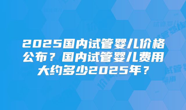 2025国内试管婴儿价格公布？国内试管婴儿费用大约多少2025年？