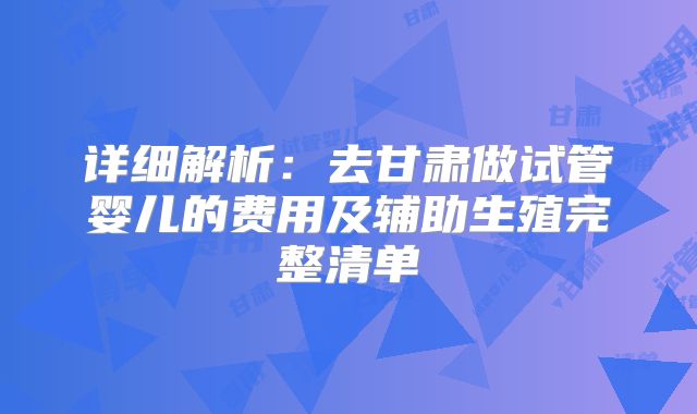 详细解析：去甘肃做试管婴儿的费用及辅助生殖完整清单
