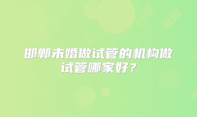 邯郸未婚做试管的机构做试管哪家好？