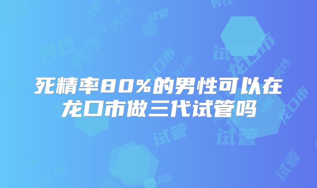 死精率80%的男性可以在龙口市做三代试管吗