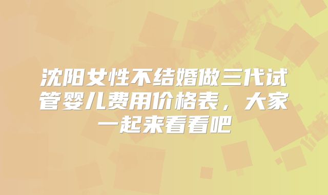沈阳女性不结婚做三代试管婴儿费用价格表，大家一起来看看吧