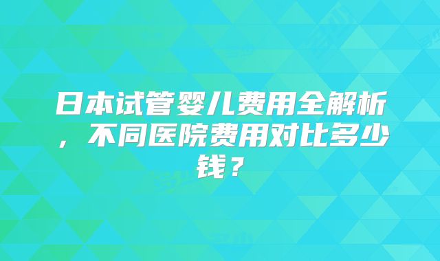 日本试管婴儿费用全解析，不同医院费用对比多少钱？