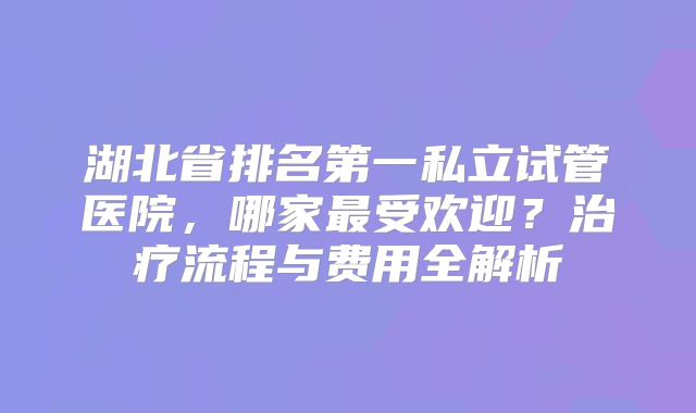 湖北省排名第一私立试管医院，哪家最受欢迎？治疗流程与费用全解析