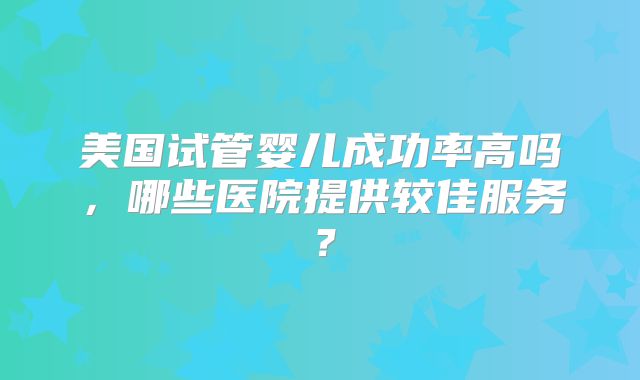 美国试管婴儿成功率高吗，哪些医院提供较佳服务？
