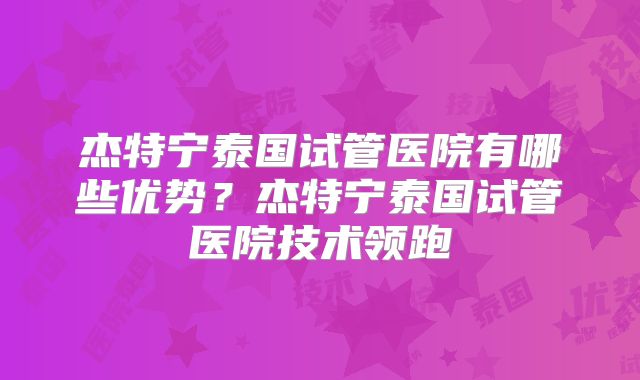 杰特宁泰国试管医院有哪些优势?杰特宁泰国试管医院技术领跑