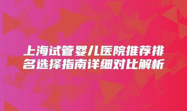 上海试管婴儿医院推荐排名选择指南详细对比解析