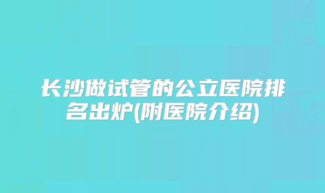 长沙做试管的公立医院排名出炉(附医院介绍)