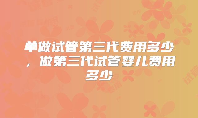 单做试管第三代费用多少，做第三代试管婴儿费用多少