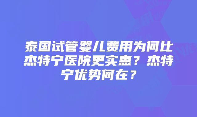 泰国试管婴儿费用为何比杰特宁医院更实惠？杰特宁优势何在？