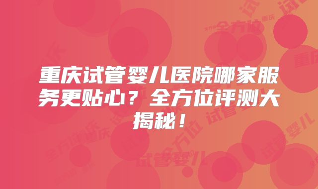 重庆试管婴儿医院哪家服务更贴心？全方位评测大揭秘！