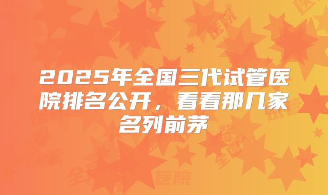 2025年全国三代试管医院排名公开，看看那几家名列前茅